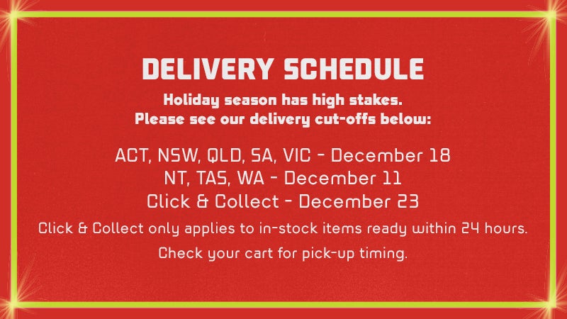 DELIVERY SCHEDULE Holiday season has high stakes. Please see our delivery cut-offs below:  Australia ACT, NSW, QLD, SA, VIC - December 18 NT, TAS, WA - December 11 Click & Collect - December 23. Click & Collect only applies to in-stock items ready within 24 hours. Check your cart for pick-up timing.  