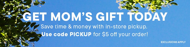 Get Mom’s Gift Today, Save time & money with in-store pickup. Use code PICKUP for $5 off your order!
