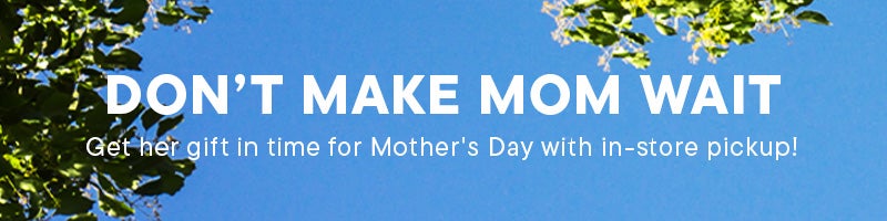 Don’t Make Mom Wait. Get her gift in time for Mother's Day with in-store pickup!