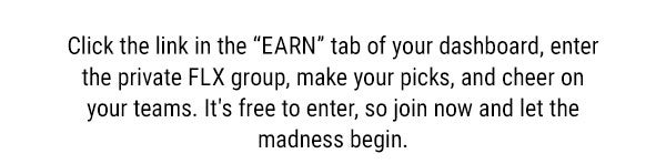 Click the link in the EARN tab of your dashboard, enter the private FLX group, make your picks, and cheer on your teams. It's free to enter, so join now and let the madness begin. 