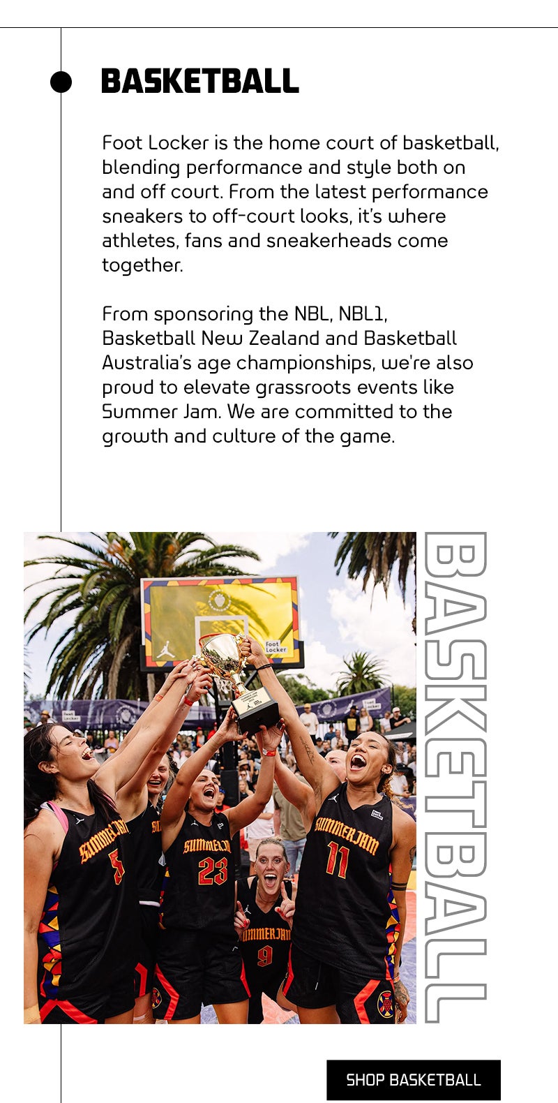 Sports? We got it! Foot Locker is the heart of basketball, blending performance and style both on and off the court. From the latest performance sneakers to iconic off-court looks, it’s where athletes, fans, and sneakerheads come together. Foot Locker champions the game at every level—supporting players, celebrating moments, and driving the style of basketball forward. From sponsoring Basketball New Zealand, NBL, NBL1, and Basketball Australia’s age championships, to elevating grassroots events like Summer Jam, Foot Locker is committed to the growth and culture of the game.  