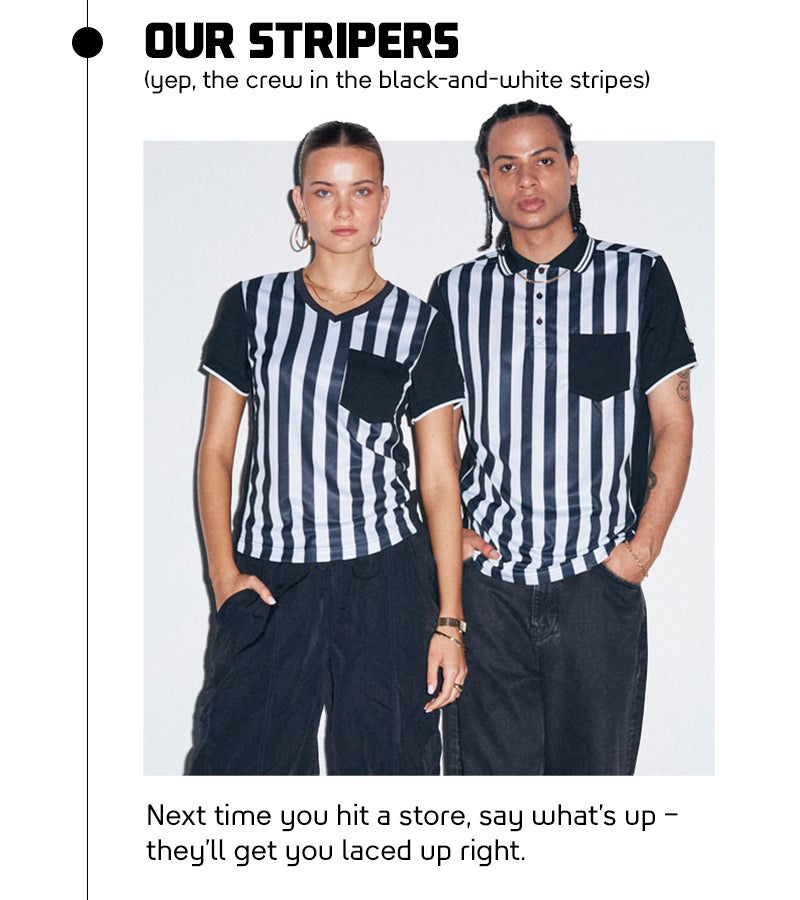 Our Stripers - (yep, the crew in the black-and-white stripes) Next time you hit a store, say what’s up – they’ll get you laced up right. Want to know more?