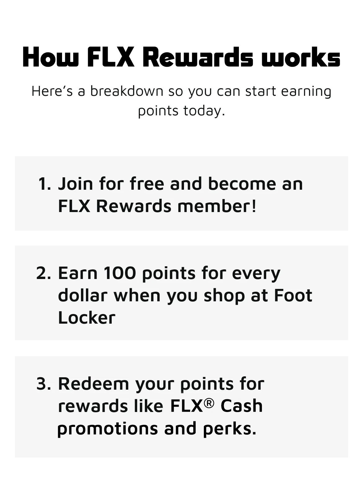 How FLX works. Here's a breakdown so you can start earning points today. Join for free and become an FLX Rewards memeber!Earn 100 [points for every $1 spent when you shop at Foot Locker.Redeem your points for rewards like FLX Cash, promotions and perks.