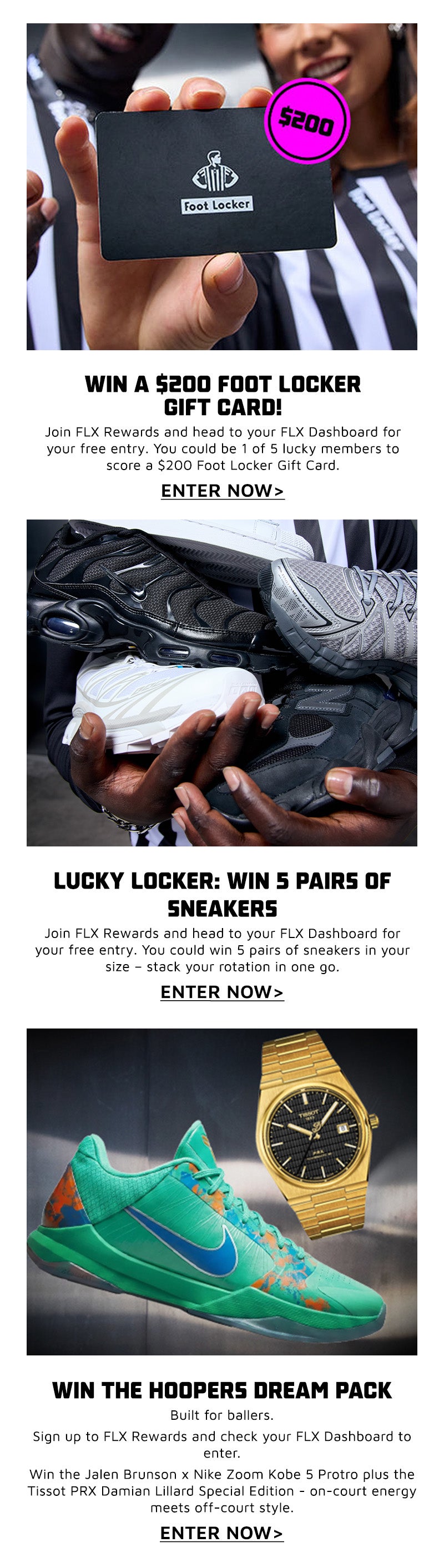 WIN THE ULTIMATE NRL EXPERIENCE Level up your game day. Sign up to FLX Rewards and make a purchase during the promo period to unlock entry in your FLX Dashboard. You and a friend could score an unforgettable trip to Brisbane - corporate box seats, travel, accommodation, and more. This is next-level access." ENTRE NOW  LUCKY LOCKER: WIN 5 PAIRS OF SNEAKERS  Open the locker. Claim the heat.  Join FLX Rewards and head to your FLX Dashboard for your free entry.  You could win 5 pairs of sneakers in your size - stack your rotation in one go.  ENTRE NOW  WIN THE HOOPERS DREAM PACK  Built for ballers.  Sign up to FLX Rewards and check your FLX Dashboard to enter.  Win the Jalen Brunson x Nike Zoom Kobe 5 Protro plus the Tissot PRX Damian Lillard Special Edition - on-court energy meets off-court style.  ENTRE NOW