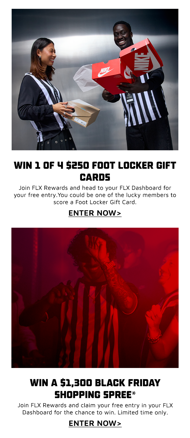 WIN A $1,300 BLACK FRIDAY SHOPPING SPREE*         Join FLX Rewards and claim your free entry in your FLX Dashboard for the chance to win. Limited time only.         ENTRE NOW  Win 1 of 4 $250 Foot Locker Gift Cards!         Join FLX Rewards and head to your FLX Dashboard for your free entry. You could be one of the lucky members to score a Foot Locker Gift Card.         ENTRE NOW 