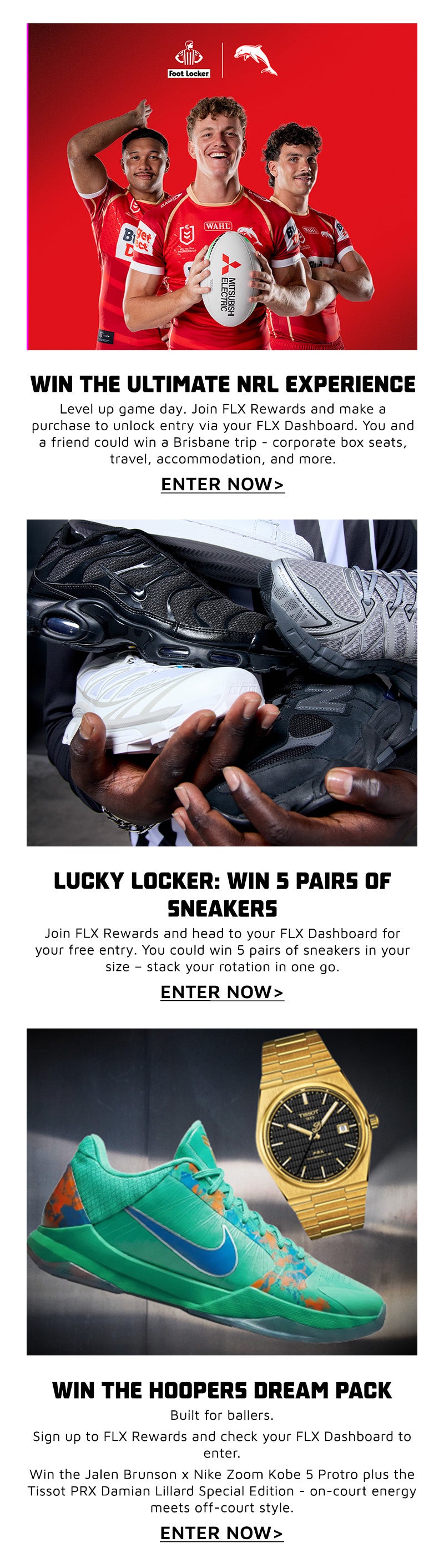 WIN THE ULTIMATE NRL EXPERIENCE Level up your game day. Sign up to FLX Rewards and make a purchase during the promo period to unlock entry in your FLX Dashboard. You and a friend could score an unforgettable trip to Brisbane - corporate box seats, travel, accommodation, and more. This is next-level access." ENTRE NOW LUCKY LOCKER: WIN 5 PAIRS OF SNEAKERS Open the locker. Claim the heat. Join FLX Rewards and head to your FLX Dashboard for your free entry. You could win 5 pairs of sneakers in your size - stack your rotation in one go. ENTRE NOW WIN THE HOOPERS DREAM PACK Built for ballers. Sign up to FLX Rewards and check your FLX Dashboard to enter. Win the Jalen Brunson x Nike Zoom Kobe 5 Protro plus the Tissot PRX Damian Lillard Special Edition - on-court energy meets off-court style. ENTRE NOW